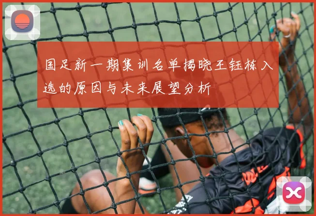 国足新一期集训名单揭晓王钰栋入选的原因与未来展望分析