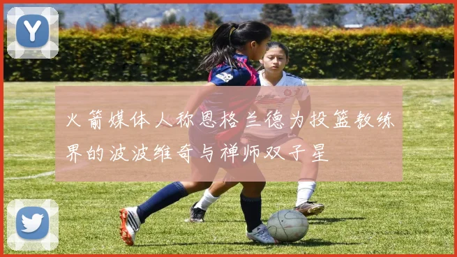 火箭媒体人称恩格兰德为投篮教练界的波波维奇与禅师双子星