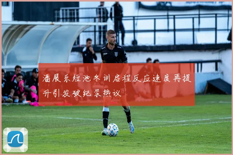 潘展乐短池冬训启程反应速度再提升引发破纪录热议