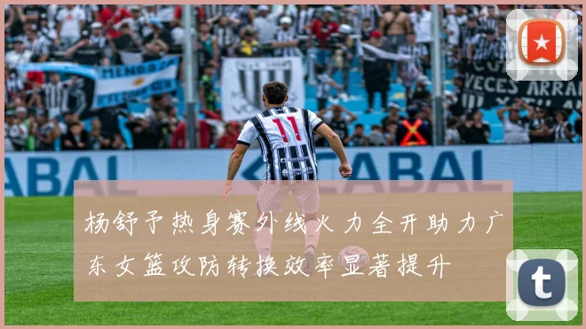 杨舒予热身赛外线火力全开助力广东女篮攻防转换效率显著提升
