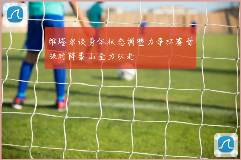 维塔尔谈身体状态调整力争杯赛晋级对阵泰山全力以赴
