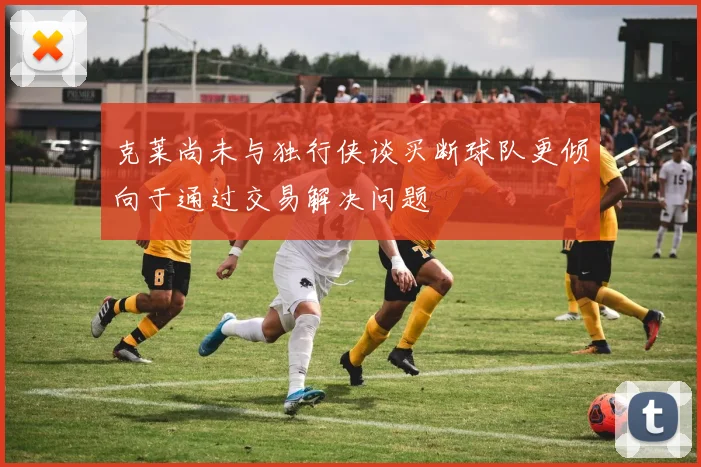 克莱尚未与独行侠谈买断球队更倾向于通过交易解决问题