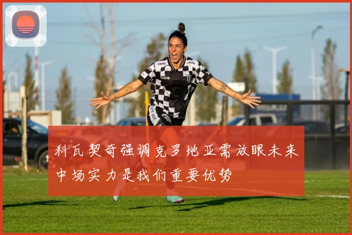 科瓦契奇强调克罗地亚需放眼未来中场实力是我们重要优势