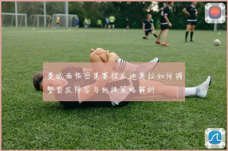 曼城面临密集赛程瓜迪奥拉如何调整首发阵容与轮换策略解析