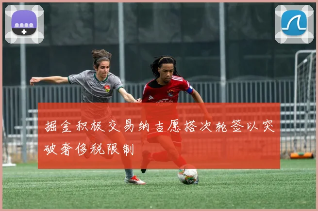 掘金积极交易纳吉愿搭次轮签以突破奢侈税限制