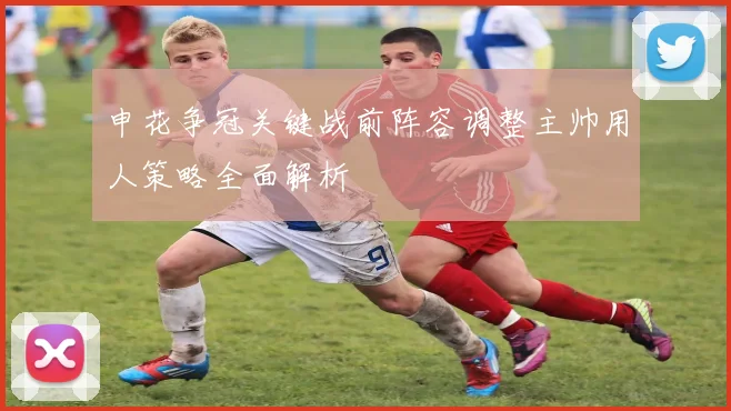申花争冠关键战前阵容调整主帅用人策略全面解析