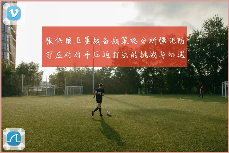 张伟丽卫冕战备战策略分析强化防守应对对手压迫打法的挑战与机遇