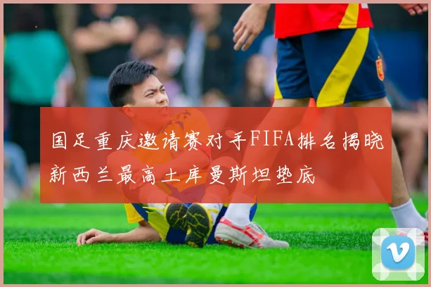 国足重庆邀请赛对手FIFA排名揭晓新西兰最高土库曼斯坦垫底
