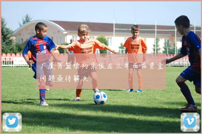 广厦男篮续约朱俊龙三年面临资金问题亟待解决